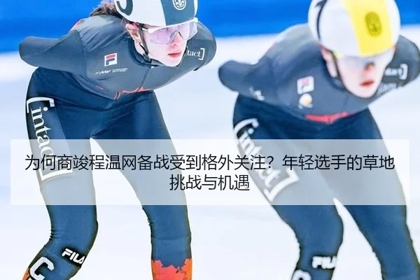 为何商竣程温网备战受到格外关注？年轻选手的草地挑战与机遇