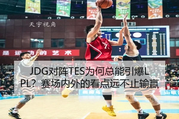 JDG对阵TES为何总能引爆LPL？赛场内外的看点远不止输赢