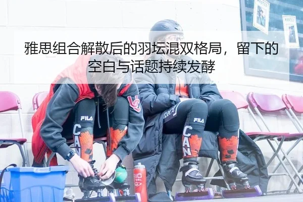 雅思组合解散后的羽坛混双格局，留下的空白与话题持续发酵